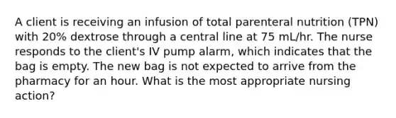 A client is receiving an infusion of total parenteral nutrition (TPN) with 20% dextrose through a central line at 75 mL/hr. The nurse responds to the client's IV pump alarm, which indicates that the bag is empty. The new bag is not expected to arrive from the pharmacy for an hour. What is the most appropriate nursing action?