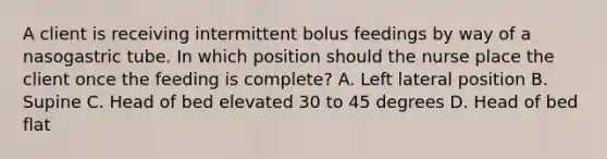 A client is receiving intermittent bolus feedings by way of a nasogastric tube. In which position should the nurse place the client once the feeding is complete? A. Left lateral position B. Supine C. Head of bed elevated 30 to 45 degrees D. Head of bed flat