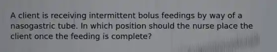 A client is receiving intermittent bolus feedings by way of a nasogastric tube. In which position should the nurse place the client once the feeding is complete?