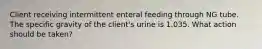 Client receiving intermittent enteral feeding through NG tube. The specific gravity of the client's urine is 1.035. What action should be taken?