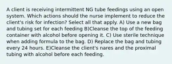 A client is receiving intermittent NG tube feedings using an open system. Which actions should the nurse implement to reduce the client's risk for infection? Select all that apply. A) Use a new bag and tubing set for each feeding B)Cleanse the top of the feeding container with alcohol before opening it. C) Use sterile technique when adding formula to the bag. D) Replace the bag and tubing every 24 hours. E)Cleanse the client's nares and the proximal tubing with alcohol before each feeding.