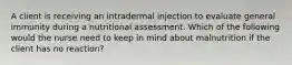 A client is receiving an intradermal injection to evaluate general immunity during a nutritional assessment. Which of the following would the nurse need to keep in mind about malnutrition if the client has no reaction?