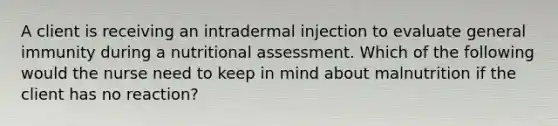 A client is receiving an intradermal injection to evaluate general immunity during a nutritional assessment. Which of the following would the nurse need to keep in mind about malnutrition if the client has no reaction?