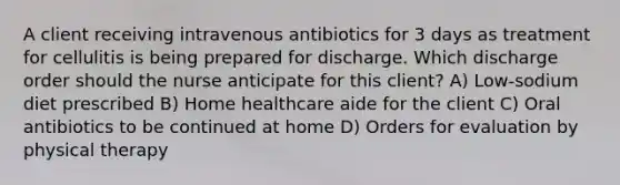 A client receiving intravenous antibiotics for 3 days as treatment for cellulitis is being prepared for discharge. Which discharge order should the nurse anticipate for this client? A) Low-sodium diet prescribed B) Home healthcare aide for the client C) Oral antibiotics to be continued at home D) Orders for evaluation by physical therapy