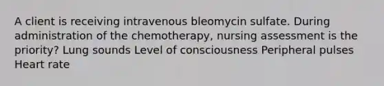 A client is receiving intravenous bleomycin sulfate. During administration of the chemotherapy, nursing assessment is the priority? Lung sounds Level of consciousness Peripheral pulses Heart rate