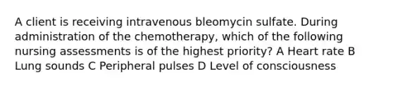 A client is receiving intravenous bleomycin sulfate. During administration of the chemotherapy, which of the following nursing assessments is of the highest priority? A Heart rate B Lung sounds C Peripheral pulses D Level of consciousness