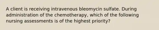 A client is receiving intravenous bleomycin sulfate. During administration of the chemotherapy, which of the following nursing assessments is of the highest priority?