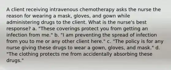 A client receiving intravenous chemotherapy asks the nurse the reason for wearing a mask, gloves, and gown while administering drugs to the client. What is the nurse's best response? a. "These coverings protect you from getting an infection from me." b. "I am preventing the spread of infection from you to me or any other client here." c. "The policy is for any nurse giving these drugs to wear a gown, gloves, and mask." d. "The clothing protects me from accidentally absorbing these drugs."