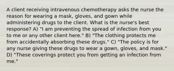 A client receiving intravenous chemotherapy asks the nurse the reason for wearing a mask, gloves, and gown while administering drugs to the client. What is the nurse's best response? A) "I am preventing the spread of infection from you to me or any other client here." B) "The clothing protects me from accidentally absorbing these drugs." C) "The policy is for any nurse giving these drugs to wear a gown, gloves, and mask." D) "These coverings protect you from getting an infection from me."