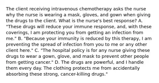 The client receiving intravenous chemotherapy asks the nurse why the nurse is wearing a mask, gloves, and gown when giving the drugs to the client. What is the nurse's best response? A. "These drugs will reduce your immune response, and, with these coverings, I am protecting you from getting an infection from me." B. "Because your immunity is reduced by this therapy, I am preventing the spread of infection from you to me or any other client here." C. "The hospital policy is for any nurse giving these drugs to wear a gown, glove, and mask to prevent other people from getting cancer." D. The drugs are powerful, and I handle them every day. The clothing protects me from accidentally absorbing these strong, cancer-killing drugs."