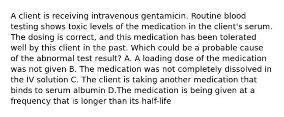 A client is receiving intravenous gentamicin. Routine blood testing shows toxic levels of the medication in the client's serum. The dosing is correct, and this medication has been tolerated well by this client in the past. Which could be a probable cause of the abnormal test result? A. A loading dose of the medication was not given B. The medication was not completely dissolved in the IV solution C. The client is taking another medication that binds to serum albumin D.The medication is being given at a frequency that is longer than its half-life