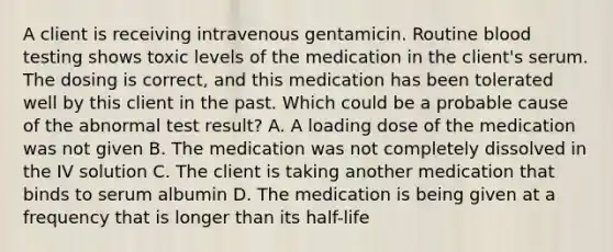 A client is receiving intravenous gentamicin. Routine blood testing shows toxic levels of the medication in the client's serum. The dosing is correct, and this medication has been tolerated well by this client in the past. Which could be a probable cause of the abnormal test result? A. A loading dose of the medication was not given B. The medication was not completely dissolved in the IV solution C. The client is taking another medication that binds to serum albumin D. The medication is being given at a frequency that is longer than its half-life