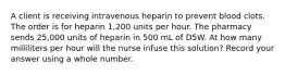 A client is receiving intravenous heparin to prevent blood clots. The order is for heparin 1,200 units per hour. The pharmacy sends 25,000 units of heparin in 500 mL of D5W. At how many milliliters per hour will the nurse infuse this solution? Record your answer using a whole number.