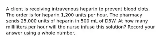 A client is receiving intravenous heparin to prevent blood clots. The order is for heparin 1,200 units per hour. The pharmacy sends 25,000 units of heparin in 500 mL of D5W. At how many milliliters per hour will the nurse infuse this solution? Record your answer using a whole number.