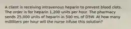 A client is receiving intravenous heparin to prevent blood clots. The order is for heparin 1,200 units per hour. The pharmacy sends 25,000 units of heparin in 500 mL of D5W. At how many milliliters per hour will the nurse infuse this solution?