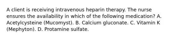 A client is receiving intravenous heparin therapy. The nurse ensures the availability in which of the following medication? A. Acetylcysteine (Mucomyst). B. Calcium gluconate. C. Vitamin K (Mephyton). D. Protamine sulfate.