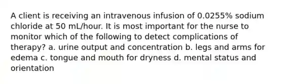 A client is receiving an intravenous infusion of 0.0255% sodium chloride at 50 mL/hour. It is most important for the nurse to monitor which of the following to detect complications of therapy? a. urine output and concentration b. legs and arms for edema c. tongue and mouth for dryness d. mental status and orientation