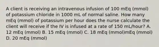 A client is receiving an intravenous infusion of 100 mEq (mmol) of potassium chloride in 1000 mL of normal saline. How many mEq (mmol) of potassium per hour does the nurse calculate the client will receive if the IV is infused at a rate of 150 mL/hour? A. 12 mEq (mmol) B. 15 mEq (mmol) C. 18 mEq (mmol)mEq (mmol) D. 20 mEq (mmol)