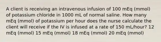 A client is receiving an intravenous infusion of 100 mEq (mmol) of potassium chloride in 1000 mL of normal saline. How many mEq (mmol) of potassium per hour does the nurse calculate the client will receive if the IV is infused at a rate of 150 mL/hour? 12 mEq (mmol) 15 mEq (mmol) 18 mEq (mmol) 20 mEq (mmol)