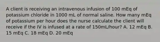 A client is receiving an intravenous infusion of 100 mEq of potassium chloride in 1000 mL of normal saline. How many mEq of potassium per hour does the nurse calculate the client will receive if the IV is infused at a rate of 150mL/hour? A. 12 mEq B. 15 mEq C. 18 mEq D. 20 mEq