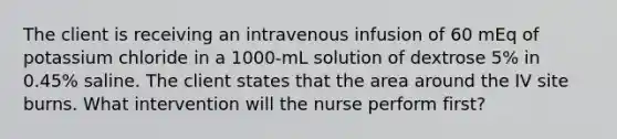 The client is receiving an intravenous infusion of 60 mEq of potassium chloride in a 1000-mL solution of dextrose 5% in 0.45% saline. The client states that the area around the IV site burns. What intervention will the nurse perform first?