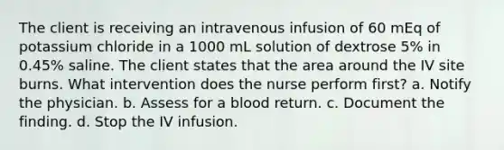 The client is receiving an intravenous infusion of 60 mEq of potassium chloride in a 1000 mL solution of dextrose 5% in 0.45% saline. The client states that the area around the IV site burns. What intervention does the nurse perform first? a. Notify the physician. b. Assess for a blood return. c. Document the finding. d. Stop the IV infusion.