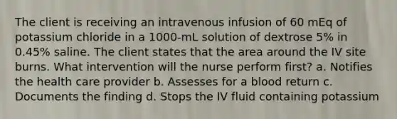 The client is receiving an intravenous infusion of 60 mEq of potassium chloride in a 1000-mL solution of dextrose 5% in 0.45% saline. The client states that the area around the IV site burns. What intervention will the nurse perform first? a. Notifies the health care provider b. Assesses for a blood return c. Documents the finding d. Stops the IV fluid containing potassium