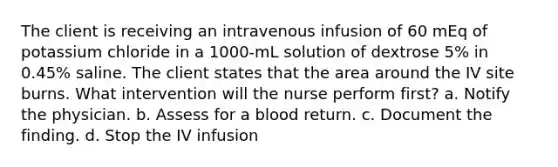 The client is receiving an intravenous infusion of 60 mEq of potassium chloride in a 1000-mL solution of dextrose 5% in 0.45% saline. The client states that the area around the IV site burns. What intervention will the nurse perform first? a. Notify the physician. b. Assess for a blood return. c. Document the finding. d. Stop the IV infusion