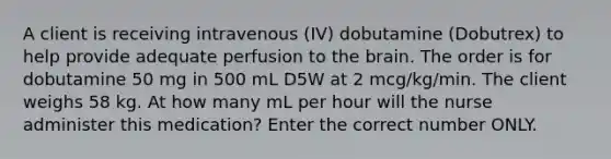 A client is receiving intravenous (IV) dobutamine (Dobutrex) to help provide adequate perfusion to the brain. The order is for dobutamine 50 mg in 500 mL D5W at 2 mcg/kg/min. The client weighs 58 kg. At how many mL per hour will the nurse administer this medication? Enter the correct number ONLY.