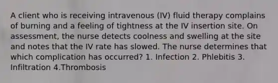 A client who is receiving intravenous (IV) fluid therapy complains of burning and a feeling of tightness at the IV insertion site. On assessment, the nurse detects coolness and swelling at the site and notes that the IV rate has slowed. The nurse determines that which complication has occurred? 1. Infection 2. Phlebitis 3. Infiltration 4.Thrombosis