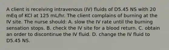 A client is receiving intravenous (IV) fluids of D5.45 NS with 20 mEq of KCl at 125 mL/hr. The client complains of burning at the IV site. The nurse should: A. slow the IV rate until the burning sensation stops. B. check the IV site for a blood return. C. obtain an order to discontinue the IV fluid. D. change the IV fluid to D5.45 NS.