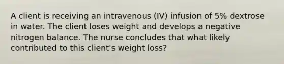 A client is receiving an intravenous (IV) infusion of 5% dextrose in water. The client loses weight and develops a negative nitrogen balance. The nurse concludes that what likely contributed to this client's weight loss?