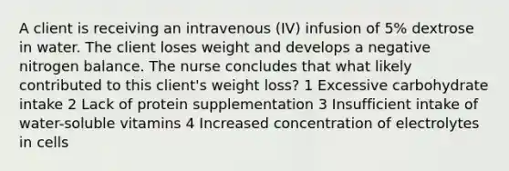 A client is receiving an intravenous (IV) infusion of 5% dextrose in water. The client loses weight and develops a negative nitrogen balance. The nurse concludes that what likely contributed to this client's weight loss? 1 Excessive carbohydrate intake 2 Lack of protein supplementation 3 Insufficient intake of water-soluble vitamins 4 Increased concentration of electrolytes in cells