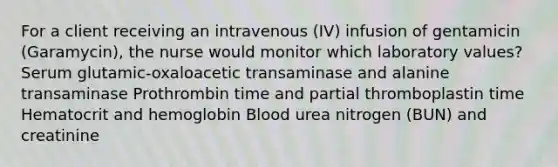 For a client receiving an intravenous (IV) infusion of gentamicin (Garamycin), the nurse would monitor which laboratory values? Serum glutamic-oxaloacetic transaminase and alanine transaminase Prothrombin time and partial thromboplastin time Hematocrit and hemoglobin Blood urea nitrogen (BUN) and creatinine