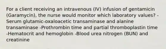 For a client receiving an intravenous (IV) infusion of gentamicin (Garamycin), the nurse would monitor which laboratory values? -Serum glutamic-oxaloacetic transaminase and alanine transaminase -Prothrombin time and partial thromboplastin time -Hematocrit and hemoglobin -Blood urea nitrogen (BUN) and creatinine