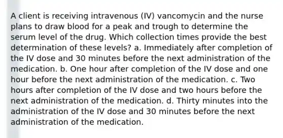 A client is receiving intravenous (IV) vancomycin and the nurse plans to draw blood for a peak and trough to determine the serum level of the drug. Which collection times provide the best determination of these levels? a. Immediately after completion of the IV dose and 30 minutes before the next administration of the medication. b. One hour after completion of the IV dose and one hour before the next administration of the medication. c. Two hours after completion of the IV dose and two hours before the next administration of the medication. d. Thirty minutes into the administration of the IV dose and 30 minutes before the next administration of the medication.