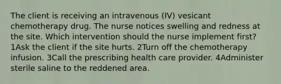 The client is receiving an intravenous (IV) vesicant chemotherapy drug. The nurse notices swelling and redness at the site. Which intervention should the nurse implement first? 1Ask the client if the site hurts. 2Turn off the chemotherapy infusion. 3Call the prescribing health care provider. 4Administer sterile saline to the reddened area.