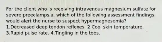 For the client who is receiving intravenous magnesium sulfate for severe preeclampsia, which of the following assessment findings would alert the nurse to suspect hypermagnesemia? 1.Decreased deep tendon reflexes. 2.Cool skin temperature. 3.Rapid pulse rate. 4.Tingling in the toes.