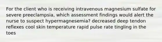 For the client who is receiving intravenous magnesium sulfate for severe preeclampsia, which assessment findings would alert the nurse to suspect hypermagnesemia? decreased deep tendon reflexes cool skin temperature rapid pulse rate tingling in the toes