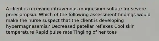 A client is receiving intravenous magnesium sulfate for severe preeclampsia. Which of the following assessment findings would make the nurse suspect that the client is developing hypermagnesemia? Decreased patellar reflexes Cool skin temperature Rapid pulse rate Tingling of her toes