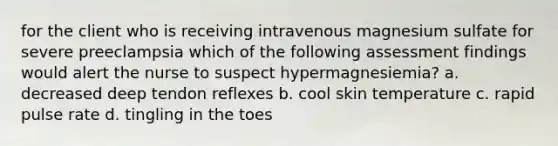 for the client who is receiving intravenous magnesium sulfate for severe preeclampsia which of the following assessment findings would alert the nurse to suspect hypermagnesiemia? a. decreased deep tendon reflexes b. cool skin temperature c. rapid pulse rate d. tingling in the toes