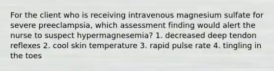 For the client who is receiving intravenous magnesium sulfate for severe preeclampsia, which assessment finding would alert the nurse to suspect hypermagnesemia? 1. decreased deep tendon reflexes 2. cool skin temperature 3. rapid pulse rate 4. tingling in the toes