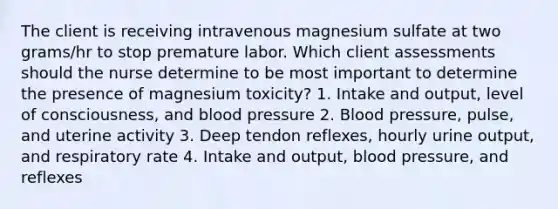 The client is receiving intravenous magnesium sulfate at two grams/hr to stop premature labor. Which client assessments should the nurse determine to be most important to determine the presence of magnesium toxicity? 1. Intake and output, level of consciousness, and blood pressure 2. Blood pressure, pulse, and uterine activity 3. Deep tendon reflexes, hourly urine output, and respiratory rate 4. Intake and output, blood pressure, and reflexes