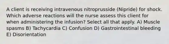 A client is receiving intravenous nitroprusside (Nipride) for shock. Which adverse reactions will the nurse assess this client for when administering the infusion? Select all that apply. A) Muscle spasms B) Tachycardia C) Confusion D) Gastrointestinal bleeding E) Disorientation