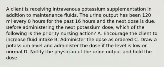 A client is receiving intravenous potassium supplementation in addition to maintenance fluids. The urine output has been 120 ml every 8 hours for the past 16 hours and the next dose is due. Before administering the next potassium dose, which of the following is the priority nursing action? A. Encourage the client to increase fluid intake B. Administer the dose as ordered C. Draw a potassium level and administer the dose if the level is low or normal D. Notify the physician of the urine output and hold the dose