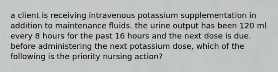 a client is receiving intravenous potassium supplementation in addition to maintenance fluids. the urine output has been 120 ml every 8 hours for the past 16 hours and the next dose is due. before administering the next potassium dose, which of the following is the priority nursing action?