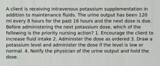 A client is receiving intravenous potassium supplementation in addition to maintenance fluids. The urine output has been 120 ml every 8 hours for the past 16 hours and the next dose is due. Before administering the next potassium dose, which of the following is the priority nursing action? 1. Encourage the client to increase fluid intake 2. Administer the dose as ordered 3. Draw a potassium level and administer the dose if the level is low or normal. 4. Notify the physician of the urine output and hold the dose.