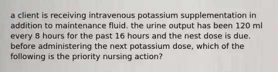 a client is receiving intravenous potassium supplementation in addition to maintenance fluid. the urine output has been 120 ml every 8 hours for the past 16 hours and the nest dose is due. before administering the next potassium dose, which of the following is the priority nursing action?