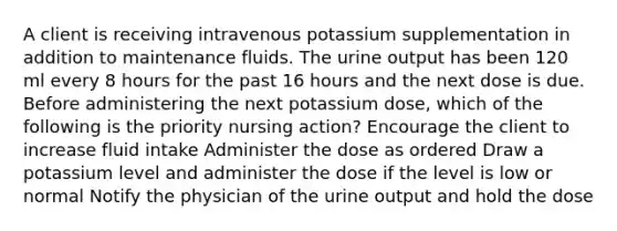 A client is receiving intravenous potassium supplementation in addition to maintenance fluids. The urine output has been 120 ml every 8 hours for the past 16 hours and the next dose is due. Before administering the next potassium dose, which of the following is the priority nursing action? Encourage the client to increase fluid intake Administer the dose as ordered Draw a potassium level and administer the dose if the level is low or normal Notify the physician of the urine output and hold the dose