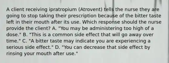 A client receiving ipratropium (Atrovent) tells the nurse they are going to stop taking their prescription because of the bitter taste left in their mouth after its use. Which response should the nurse provide the client? A. "You may be administering too high of a dose." B. "This is a common side effect that will go away over time." C. "A bitter taste may indicate you are experiencing a serious side effect." D. "You can decrease that side effect by rinsing your mouth after use."